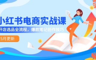 小红书电商实战课-5月更新，开店选品全流程，爆款笔记创作技巧