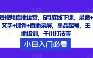 短视频直播运营，6月底线下课，录音+文字+课件+直播录屏，单品起号，主播培训，千川打法等