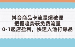 抖音商品卡流量爆破课：把握趋势获免费流量，0-1起店盈利，快速入池打爆品