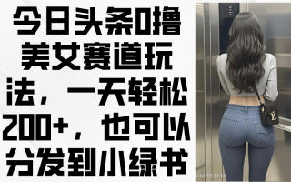 今日头条0撸美女赛道玩法，一天轻松200+，也可以分发到小绿书