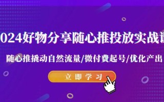 2024好物分享-随心推投放实战课 随心推撬动自然流量/微付费起号/优化产出