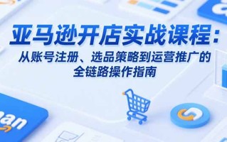 亚马逊开店实战课程：从账号注册、选品策略到运营推广的全链路操作指南