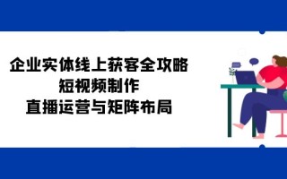 企业实体线上获客全攻略：短视频制作、直播运营与矩阵布局