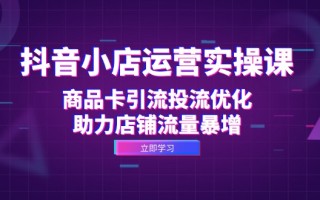 抖音小店运营实操课：商品卡引流投流优化，助力店铺流量暴增