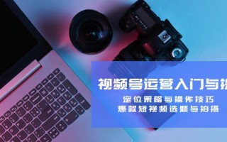 视频号运营入门与提升：定位策略与操作技巧，爆款短视频选题与拍摄