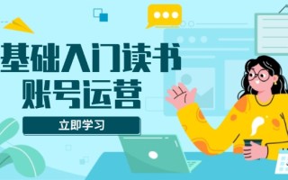 0基础入门读书账号运营，系统课程助你解决素材、流量、变现等难题