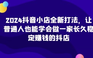 2024抖音小店全新打法，让普通人也能学会做一家长久稳定赚钱的抖店(更新)