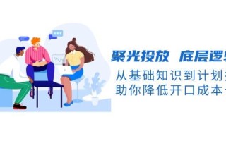 聚光投放底层逻辑课，从基础知识到计划搭建，助你降低开口成本十倍