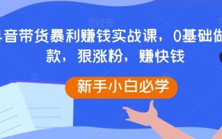 抖音带货暴利赚钱实战课，0基础做爆款，狠涨粉，赚快钱