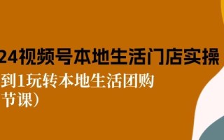 2024视频号短视频本地生活门店实操：从0到1玩转本地生活团购(7节课