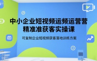 中小企业短视频运营精准获客实操课，可复制企业短视频获客落地训练方案