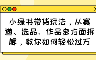 小绿书带货玩法，从赛道、选品、作品多方面拆解，教你如何轻松过万