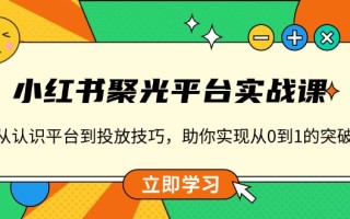 小红书 聚光平台实战课，从认识平台到投放技巧，助你实现从0到1的突破