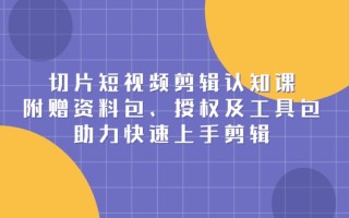 切片短视频剪辑认知课，附赠资料包、授权及工具包，助力快速上手剪辑