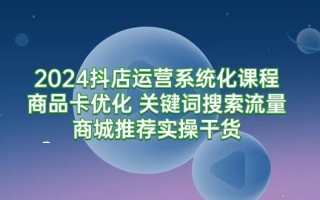 (9438期)2024抖店运营系统化课程：商品卡优化 关键词搜索流量商城推荐实操干货