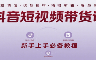 抖音短视频带货课：涵盖涨粉、选品、拍摄、剪辑等，教实操，助你从0到1实现爆单