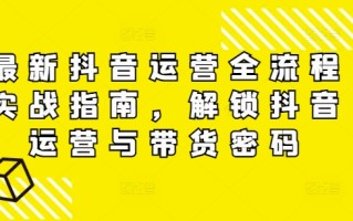 最新抖音运营全流程实战指南，解锁抖音运营与带货密码