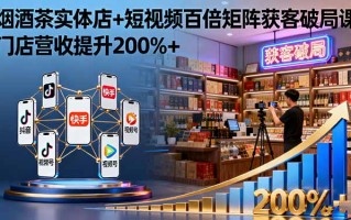 烟酒茶实体店+短视频百倍矩阵获客破局课：门店营收提升200%+