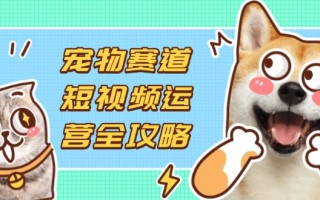 宠物赛道短视频运营全攻略，选品拍摄剪辑实操，实现流量到收益转化