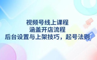 视频号线上课程详解，涵盖开店流程，后台设置与上架技巧，起号法则