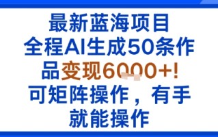 最新蓝海项目：全程AI生成50条作品变现6k+，可矩阵操作，有手就能操作