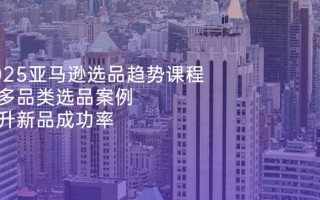 2025亚马逊选品趋势课程，含多品类选品案例，提升新品成功率